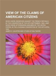 View of the Claims of American Citizens; Which Were (Reserved Against the French Republic, by the Convention of the 30th September, 1800--And Which Were Afterwards) Assumed by the United States, in the Louisiana Convention of the 30th April, 1803,1150941359,9781150941351