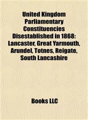 United Kingdom Parliamentary Constituencies Disestablished in 1868 Lancaster, Great Yarmouth, Arundel, Totnes, Reigate, South Lancashire,1155502604,9781155502601