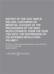 History of the civil war in Ireland, containing an impartial account of the proceedings of the Irish revolutionists, from the year 1782 until the suppression of the intended revolution (Volume 3); to which is prefixed a geographical and historical account,1150067977,9781150067976