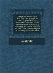 Irrigation Farming in Australia. an Account of the Irrigation Closer Settlement Schemes in the Commonwealth, Showing the Steps by Which the New Settle,1287825974,9781287825975