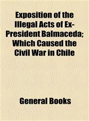 Exposition of the Illegal Acts of Ex-President Balmaceda; Which Caused the Civil War in Chile,1154576965,9781154576962