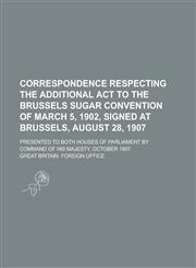 Correspondence respecting the additional act to the Brussels sugar convention of March 5, 1902, signed at Brussels, August 28, 1907; Presented to both houses of Parliament by command of His Majesty. October 1907,1234366029,9781234366025