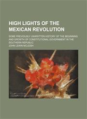 High lights of the Mexican revolution; Some previously unwritten history of the beginning and growth of constitutional government in the Southern Republic,1154252132,9781154252132