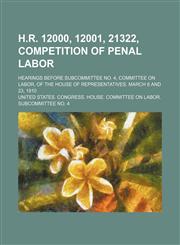 H.r. 12000, 12001, 21322, Competition of Penal Labor; Hearings Before Subcommittee No. 4, Committee on Labor, of the House of Representatives. March 8 and 23, 1910,1151177873,9781151177872