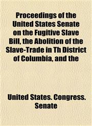 Proceedings of the United States Senate on the Fugitive Slave Bill, the Abolition of the Slave-Trade in Th District of Columbia, and the,1155100069,9781155100067