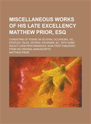 Miscellaneous Works of His Late Excellency Matthew Prior, Esq; Consisting of Poems on Several Occasions, Viz. Epistles, Tales, Satires, Epigrams, &c., with Some Select Latin Performances. Now First Published from His Original Manuscripts,1236839501,9781236839503