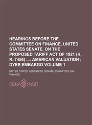 Hearings Before the Committee on Finance, United States Senate, on the Proposed Tariff Act of 1921 (H. R. 7456)  Volume 1;  American valuation  Dyes embargo,1150348127,9781150348129