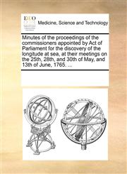 Minutes of the proceedings of the commissioners appointed by Act of Parliament for the discovery of the longitude at sea, at their meetings on the 25th, 28th, and 30th of May, and 13th of June, 1765. ...,1170319157,9781170319154