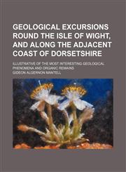 Geological excursions round the Isle of Wight, and along the adjacent coast of Dorsetshire; illustrative of the most interesting geological phenomena and organic remains,1150144653,9781150144653