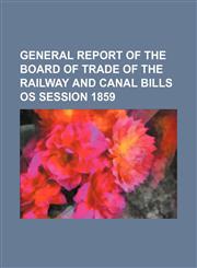 GENERAL REPORT OF THE BOARD OF TRADE OF THE RAILWAY AND CANAL BILLS OS SESSION 1859,1130455386,9781130455380