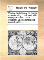 Wisdom and reason; or, human understanding consider'd, with the organization ... with reflections upon a single and married state; ...,1170266223,9781170266229