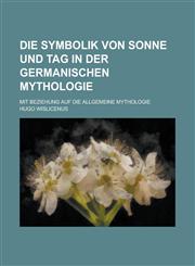 Die Symbolik Von Sonne Und Tag in Der Germanischen Mythologie; Mit Beziehung Auf Die Allgemeine Mythologie,1153462443,9781153462440