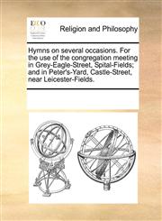 Hymns on several occasions. For the use of the congregation meeting in Grey-Eagle-Street, Spital-Fields; and in Peter's-Yard, Castle-Street, near Leicester-Fields.,1171122802,9781171122807