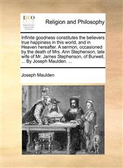 Infinite goodness constitutes the believers true happiness in this world, and in Heaven hereafter. A sermon, occasioned by the death of Mrs. Ann Stephenson, late wife of Mr. James Stephenson, of Burwell, ... By Joseph Maulden. ...,1140920332,9781140920335