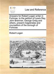 Answers for Robert Logan writer in Fortrose, to the petition of Lewis Ray, John Bremner, George Greig and others, present magistrates and counsellors of the borough of Fortrose.,1170843123,9781170843123