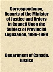 Correspondence, Reports of the Minister of Justice and Orders in Council Upon the Subject of Provincial Legislation, 1896-1898,1152006614,9781152006614