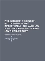 Prohibition of the sale of intoxicating liquors impracticable ;  the Maine law a failure a stringent license law the true policy,1154472590,9781154472592