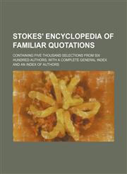 Stokes' encyclopedia of familiar quotations; containing five thousand selections from six hundred authors with a complete general index and an index of authors,1236403584,9781236403582