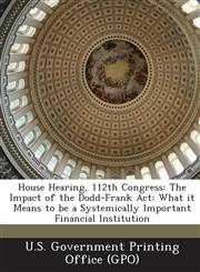 House Hearing, 112th Congress The Impact of the Dodd-Frank ACT: What It Means to Be a Systemically Important Financial Institution,128930100X,9781289301002