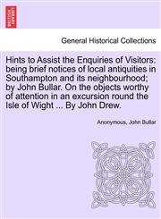 Hints to Assist the Enquiries of Visitors being brief notices of local antiquities in Southampton and its neighbourhood; by John Bullar. On the objects worthy of attention in an excursion round the Isle of Wight ... By John Drew.,1241345422,9781241345426