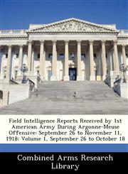 Field Intelligence Reports Received by 1st American Army During Argonne-Meuse Offensive September 26 to November 11, 1918: Volume 1, September 26 to October 18,1249921481,9781249921486