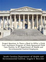Project Question Is There a Need to Offer a Child Care Assistance Program of State-Sponsored Child Care Facility to SC Department of Health and Environmental Control Employees,1249320100,9781249320104