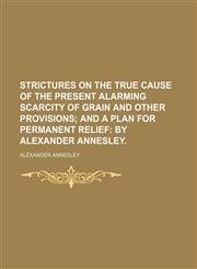 Strictures on the True Cause of the Present Alarming Scarcity of Grain and Other Provisions; And a Plan for Permanent Relief by Alexander Annesley.,1151627453,9781151627452