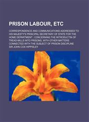 Prison Labour, Etc; Correspondence and Communications Addressed to His Majesty's Principal Secretary of State for the Home Department Concerning the I,1150695293,9781150695292