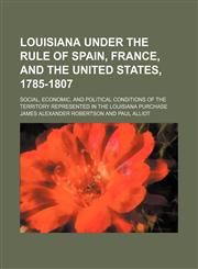 Louisiana Under the Rule of Spain, France, and the United States, 1785-1807 (Volume 2); Social, Economic, and Political Conditions of the Territory Represented in the Louisiana Purchase,1150358580,9781150358586