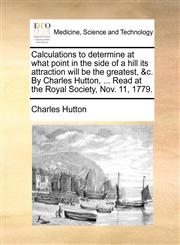 Calculations to determine at what point in the side of a hill its attraction will be the greatest, &c. By Charles Hutton, ... Read at the Royal Society, Nov. 11, 1779.,1140972464,9781140972464