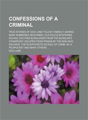 Confessions of a criminal; true stories of Dick Lane told by himself daring bank robberies described, old police mysteries solved, exciting burglaries from the burglar's standpoint, escapes from prison by the man who escaped, the pickpockets' school of cr,1154554279,9781154554274