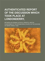 Authenticated report of the discussion which took place at Londonderry,; between six Roman Catholic priests, and six clergymen of the Established Church in the Diocese of Derry, March 1828,1150543426,9781150543425
