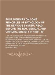 Four memoirs on some principles of pathology of the nervous system; 1. On the condition of the muscular irritability in paralytic limbs. 2. On the morbid reflex and retrograde actions of the spinal marrow. 3. On the distinct influence of,1230017763,9781230017761