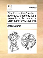 Gibraltar or, the Spanish adventure, a comedy. As it was acted at the theatre in Drury-Lane. By Mr. Dennis.,1170104258,9781170104255