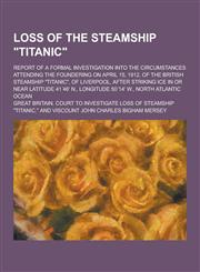Loss of the Steamship Titanic; Report of a Formal Investigation Into the Circumstances Attending the Foundering on April 15, 1912, of the British St,1230369910,9781230369914