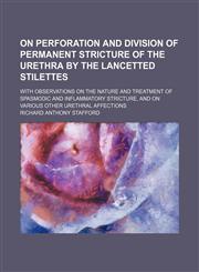 On Perforation and Division of Permanent Stricture of the Urethra by the Lancetted Stilettes; With Observations on the Nature and Treatment of Spasmodic and Inflammatory Stricture, and on Various Other Urethral Affections,1150154446,9781150154447