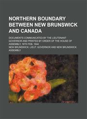 Northern Boundary Between New Brunswick and Canada; Documents Communicated by the Lieutenant Governor and Printed by Order of the House of Assembly, 1,1235607364,9781235607363