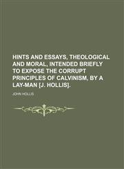 Hints and Essays, Theological and Moral, Intended Briefly to Expose the Corrupt Principles of Calvinism, by a Lay-Man [J. Hollis].,1235666751,9781235666759