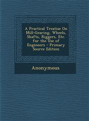 Practical Treatise on Mill-Gearing, Wheels, Shafts, Riggers, Etc. for the Use of Engineers,1289397872,9781289397876