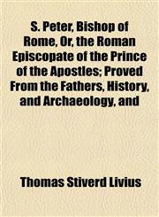 S. Peter, Bishop of Rome, Or, the Roman Episcopate of the Prince of the Apostles; Proved From the Fathers, History, and Archaeology, and,1152481711,9781152481718