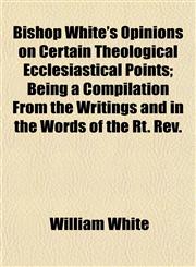 Bishop White's Opinions on Certain Theological Ecclesiastical Points; Being a Compilation from the Writings and in the Words of the Rt. REV.,1151922846,9781151922847