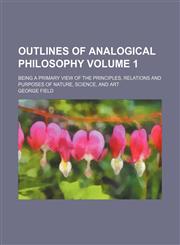 Outlines of analogical philosophy Volume 1; being a primary view of the principles, relations and purposes of nature, science, and art,1150469358,9781150469350