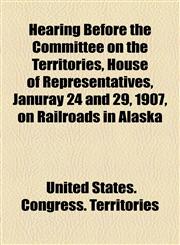 Hearing Before the Committee on the Territories, House of Representatives, Januray 24 and 29, 1907, on Railroads in Alaska,1154590585,9781154590586
