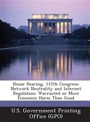 House Hearing, 112th Congress Network Neutrality and Internet Regulation: Warranted or More Economic Harm Than Good,128929478X,9781289294786