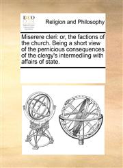 Miserere cleri or, the factions of the church. Being a short view of the pernicious consequences of the clergy's intermedling with affairs of state.,117007362X,9781170073629