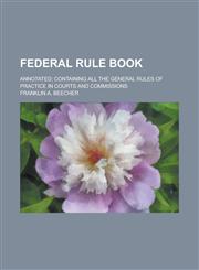 Federal Rule Book; Annotated; Containing All the General Rules of Practice in Courts and Commissions,1234284049,9781234284046