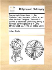 Sacramental exercises; or, the Christian's employment before, at, and after the Lord's supper. To which is added, a discourse of hearing; being a farewell-sermon preach'd in Lime-Street, Sept. 29. 1706. By Jabez Earle.,1170715451,9781170715451