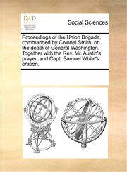 Proceedings of the Union Brigade, commanded by Colonel Smith, on the death of General Washington. Together with the Rev. Mr. Austin's prayer, and Capt. Samuel White's oration.,1170873731,9781170873731