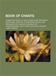 Book of chants; consisting mostly of selections from the sacred scriptures, adapted to appropriate music, and arranged for chanting. Designed for congregational use in public or social worship,1130946762,9781130946765