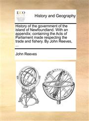 History of the government of the island of Newfoundland. With an appendix; containing the Acts of Parliament made respecting the trade and fishery. By John Reeves, ...,1140871730,9781140871736